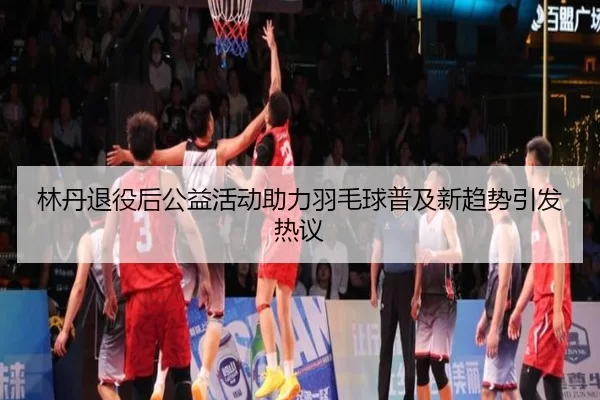 林丹退役后公益活动助力羽毛球普及新趋势引发热议