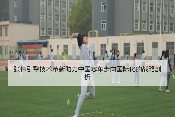 张伟引擎技术革新助力中国赛车走向国际化的战略剖析
